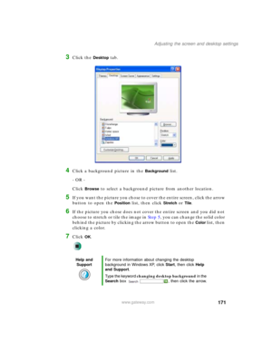 Page 181171
Adjusting the screen and desktop settings
www.gateway.com
3Click the Desktop tab.
4Click a background picture in the Background list.
- OR -
Click 
Browse to select a background picture from another location.
5If you want the picture you chose to cover the entire screen, click the arrow 
button to open the 
Position list, then click Stretch or Tile.
6If the picture you chose does not cover the entire screen and you did not 
choose to stretch or tile the image in Step 5, you can change the solid color...