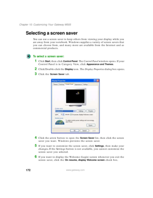 Page 182172
Chapter 10: Customizing Your Gateway M505
www.gateway.com
Selecting a screen saver
You can use a screen saver to keep others from viewing your display while you 
are away from your notebook. Windows supplies a variety of screen savers that 
you can choose from, and many more are available from the Internet and as 
commercial products.
To select a screen saver:
1Click Start, then click Control Panel. The Control Panel window opens. If your 
Control Panel is in Category View, click 
Appearance and...