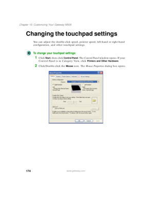 Page 184174
Chapter 10: Customizing Your Gateway M505
www.gateway.com
Changing the touchpad settings
You can adjust the double-click speed, pointer speed, left-hand or right-hand 
configuration, and other touchpad settings.
To change your touchpad settings:
1Click Start, then click Control Panel. The Control Panel window opens. If your 
Control Panel is in Category View, click 
Printers and Other Hardware.
2Click/Double-click the Mouse icon. The Mouse Properties dialog box opens. 