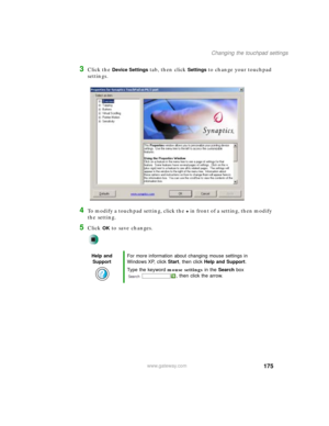 Page 185175
Changing the touchpad settings
www.gateway.com
3Click the Device Settings tab, then click Settings to change your touchpad 
settings.
4To modify a touchpad setting, click the + in front of a setting, then modify 
the setting.
5Click OK to save changes.
Help and 
SupportFor more information about changing mouse settings in 
Windows XP, click Start, then click Help and Support.
Type the keyword mouse settings in the Search box 
, then click the arrow. 