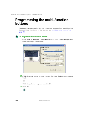 Page 186176
Chapter 10: Customizing Your Gateway M505
www.gateway.com
Programming the multi-function 
buttons
The Launch Manager utility lets you change the actions of the multi-function 
buttons. For a description of the buttons, see “Multi-function buttons” on 
page 31.
To program the multi-function buttons:
1Click Start, All Programs, Launch Manager, then click Launch Manager. The 
Launch Manager utility opens.
2Click the arrow button to open a button list, then click the program you 
want.
-OR-
Click 
Add,...