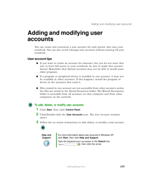 Page 187177
Adding and modifying user accounts
www.gateway.com
Adding and modifying user 
accounts
You can create and customize a user account for each person who uses your 
notebook. You can also switch (change) user accounts without turning off your 
notebook.
User account tips
■If you want to create an account for someone, but you do not want that 
user to have full access to your notebook, be sure to make that account 
limited. Remember that limited accounts may not be able to install some 
older programs....