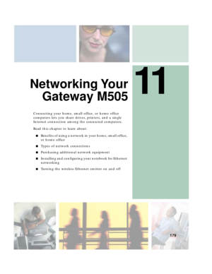 Page 18911
179
Networking Your
Gateway M505
Connecting your home, small office, or home office 
computers lets you share drives, printers, and a single 
Internet connection among the connected computers.
Read this chapter to learn about:
■Benefits of using a network in your home, small office, 
or home office
■Types of network connections
■Purchasing additional network equipment
■Installing and configuring your notebook for Ethernet 
networking
■Turning the wireless Ethernet emitter on and off 