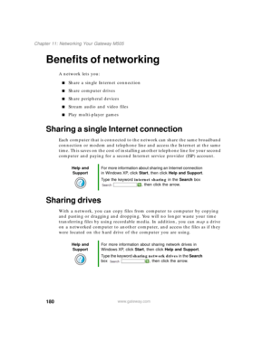 Page 190180
Chapter 11: Networking Your Gateway M505
www.gateway.com
Benefits of networking
A network lets you:
■Share a single Internet connection
■Share computer drives
■Share peripheral devices
■Stream audio and video files
■Play multi-player games
Sharing a single Internet connection
Each computer that is connected to the network can share the same broadband 
connection or modem and telephone line and access the Internet at the same 
time. This saves on the cost of installing another telephone line for your...