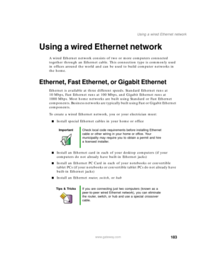 Page 193183
Using a wired Ethernet network
www.gateway.com
Using a wired Ethernet network
A wired Ethernet network consists of two or more computers connected 
together through an Ethernet cable. This connection type is commonly used 
in offices around the world and can be used to build computer networks in 
the home.
Ethernet, Fast Ethernet, or Gigabit Ethernet
Ethernet is available at three different speeds. Standard Ethernet runs at 
10 Mbps, Fast Ethernet runs at 100 Mbps, and Gigabit Ethernet runs at 
1000...