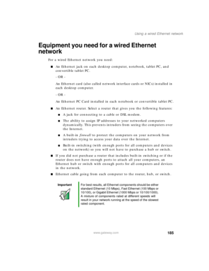 Page 195185
Using a wired Ethernet network
www.gateway.com
Equipment you need for a wired Ethernet 
network
For a wired Ethernet network you need:
■An Ethernet jack on each desktop computer, notebook, tablet PC, and 
convertible tablet PC.
- OR -
An Ethernet card (also called network interface cards or NICs) installed in 
each desktop computer.
- OR -
An Ethernet PC Card installed in each notebook or convertible tablet PC.
■An Ethernet router. Select a router that gives you the following features:
■A jack for...