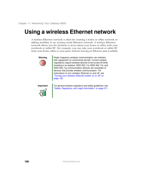 Page 196186
Chapter 11: Networking Your Gateway M505
www.gateway.com
Using a wireless Ethernet network
A wireless Ethernet network is ideal for creating a home or office network or 
adding mobility to an existing wired Ethernet network. A wireless Ethernet 
network allows you the freedom to move about your home or office with your 
notebook or tablet PC. For example, you can take your notebook or tablet PC 
from your home office to your patio without having an Ethernet jack available.
WarningRadio frequency...