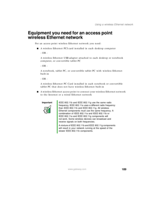 Page 199189
Using a wireless Ethernet network
www.gateway.com
Equipment you need for an access point 
wireless Ethernet network
For an access point wireless Ethernet network you need:
■A wireless Ethernet PCI card installed in each desktop computer
- OR -
A wireless Ethernet USB adapter attached to each desktop or notebook 
computer, or convertible tablet PC
- OR -
A notebook, tablet PC, or convertible tablet PC with wireless Ethernet 
built-in
- OR -
A wireless Ethernet PC Card installed in each notebook or...