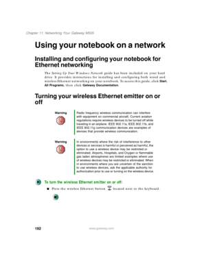 Page 202192
Chapter 11: Networking Your Gateway M505
www.gateway.com
Using your notebook on a network
Installing and configuring your notebook for 
Ethernet networking
The Setting Up Your Windows Network guide has been included on your hard 
drive. It provides instructions for installing and configuring both wired and 
wireless Ethernet networking on your notebook. To access this guide, click 
Start, 
All Programs, then click Gateway Documentation.
Turning your wireless Ethernet emitter on or 
off
To turn the...