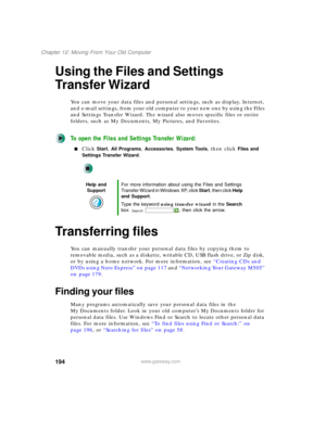 Page 204194
Chapter 12: Moving From Your Old Computer
www.gateway.com
Using the Files and Settings 
Transfer Wizard
You can move your data files and personal settings, such as display, Internet, 
and e-mail settings, from your old computer to your new one by using the Files 
and Settings Transfer Wizard. The wizard also moves specific files or entire 
folders, such as My Documents, My Pictures, and Favorites.
To open the Files and Settings Transfer Wizard:
■Click Start, All Programs, Accessories, System Tools,...