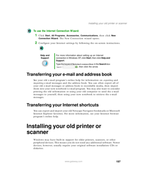 Page 207197
Installing your old printer or scanner
www.gateway.com
To use the Internet Connection Wizard:
1Click Start, All Programs, Accessories, Communications, then click New 
Connection Wizard
. The New Connection wizard opens.
2Configure your Internet settings by following the on-screen instructions.
Transferring your e-mail and address book
See your old e-mail program’s online help for information on exporting and 
importing e-mail messages and the address book. You can often export all of 
your old e-mail...