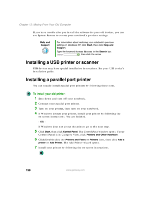 Page 208198
Chapter 12: Moving From Your Old Computer
www.gateway.com
If you have trouble after you install the software for your old devices, you can 
use System Restore to restore your notebook’s previous settings.
Installing a USB printer or scanner
USB devices may have special installation instructions. See your USB device’s 
installation guide.
Installing a parallel port printer
You can usually install parallel port printers by following these steps.
To install your old printer:
1Shut down and turn off your...