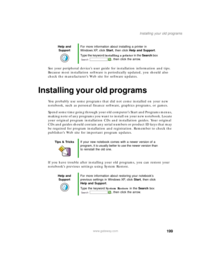Page 209199
Installing your old programs
www.gateway.com
See your peripheral device’s user guide for installation information and tips. 
Because most installation software is periodically updated, you should also 
check the manufacturer’s Web site for software updates.
Installing your old programs
You probably use some programs that did not come installed on your new 
notebook, such as personal finance software, graphics programs, or games.
Spend some time going through your old computer’s Start
 and Programs...