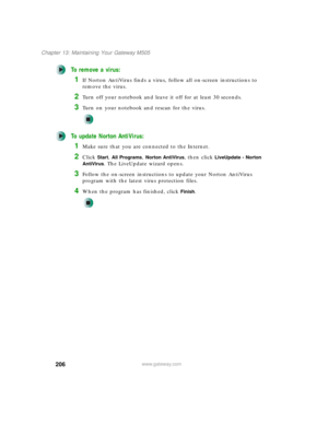 Page 216206
Chapter 13: Maintaining Your Gateway M505
www.gateway.com
To remove a virus:
1If Norton AntiVirus finds a virus, follow all on-screen instructions to 
remove the virus.
2Turn off your notebook and leave it off for at least 30 seconds.
3Turn on your notebook and rescan for the virus.
To update Norton AntiVirus:
1Make sure that you are connected to the Internet.
2Click Start, All Programs, Norton AntiVirus, then click LiveUpdate - Norton 
AntiVirus
. The LiveUpdate wizard opens.
3Follow the on-screen...