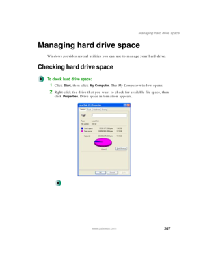 Page 217207
Managing hard drive space
www.gateway.com
Managing hard drive space
Windows provides several utilities you can use to manage your hard drive.
Checking hard drive space
To check hard drive space:
1Click Start, then click My Computer. The My Computer window opens.
2Right-click the drive that you want to check for available file space, then 
click 
Properties. Drive space information appears. 