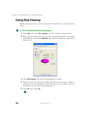 Page 218208
Chapter 13: Maintaining Your Gateway M505
www.gateway.com
Using Disk Cleanup
Delete unnecessary files, such as temporary Windows files, to free hard drive 
space.
To use the WindowsDisk Cleanup program:
1Click Start, then click My Computer. The My Computer window opens.
2Right-click the hard drive that you want to delete files from, for example 
Local Disk (C:), then click 
Properties. The Properties dialog box opens at the 
General tab.
3Click Disk Cleanup. The Disk Cleanup dialog box opens.
4Make...