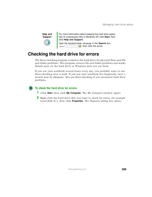 Page 219209
Managing hard drive space
www.gateway.com
Checking the hard drive for errors
The Error-checking program examines the hard drive for physical flaws and file 
and folder problems. This program corrects file and folder problems and marks 
flawed areas on the hard drive so Windows does not use them.
If you use your notebook several hours every day, you probably want to run 
Error-checking once a week. If you use your notebook less frequently, once a 
month may be adequate. Also use Error-checking if you...