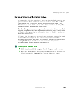Page 221211
Managing hard drive space
www.gateway.com
Defragmenting the hard drive
When working with files, sometimes Windows divides the file information into 
pieces and stores them in different places on the hard drive. This is called 
fragmentation, and it is normal. In order for your notebook to use a file, 
Windows must search for the pieces of the file and put them back together. 
This process slows the hard drive performance.
The Disk Defragmenter program organizes the data on the drive so each file is...