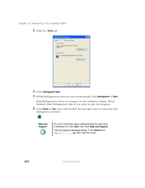 Page 222212
Chapter 13: Maintaining Your Gateway M505
www.gateway.com
3Click the Tools tab.
4Click Defragment Now.
5If Disk Defragmenter does not start automatically, click Defragment or Start.
Disk Defragmenter shows its progress on the computer display. When 
finished, Disk Defragmenter asks if you want to quit the program.
6Click Close or Ye s, then click the X in the top-right corner to close the Disk 
Defragmenter window.
Help and 
SupportFor more information about defragmenting the hard drive 
in Windows...