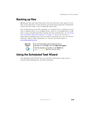 Page 223213
Managing hard drive space
www.gateway.com
Backing up files
Backing up files and removing them from the hard drive frees space for new 
files on the hard drive. It also protects you from losing important information 
if the hard drive fails or you accidentally delete files.
You should back up your files regularly to a writable CD or to diskettes (if you 
have a diskette drive). Use a backup device, such as a recordable drive or Zip 
drive, to do a complete hard drive backup. For more information, see...