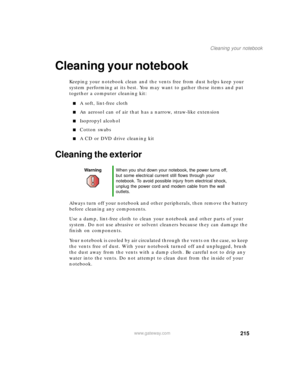 Page 225215
Cleaning your notebook
www.gateway.com
Cleaning your notebook
Keeping your notebook clean and the vents free from dust helps keep your 
system performing at its best. You may want to gather these items and put 
together a computer cleaning kit:
■A soft, lint-free cloth
■An aerosol can of air that has a narrow, straw-like extension
■Isopropyl alcohol
■Cotton swabs
■A CD or DVD drive cleaning kit
Cleaning the exterior
Always turn off your notebook and other peripherals, then remove the battery 
before...
