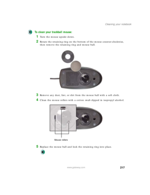 Page 227217
Cleaning your notebook
www.gateway.com
To clean your trackball mouse:
1Turn the mouse upside down.
2Rotate the retaining ring on the bottom of the mouse counter-clockwise, 
then remove the retaining ring and mouse ball.
3Remove any dust, lint, or dirt from the mouse ball with a soft cloth.
4Clean the mouse rollers with a cotton swab dipped in isopropyl alcohol.
5Replace the mouse ball and lock the retaining ring into place.
Mouse rollers 