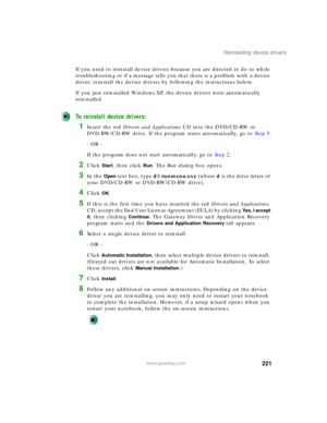 Page 231221
Reinstalling device drivers
www.gateway.com
If you need to reinstall device drivers because you are directed to do so while 
troubleshooting or if a message tells you that there is a problem with a device 
driver, reinstall the device drivers by following the instructions below.
If you just reinstalled Windows XP, the device drivers were automatically 
reinstalled.
To reinstall device drivers:
1Insert the red Drivers and Applications CD into the DVD/CD-RW or 
DVD-RW/CD-RW drive. If the program starts...