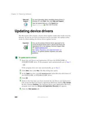 Page 232222
Chapter 14: Restoring Software
www.gateway.com
Updating device drivers
The Restoration CDs contain a device driver update utility that works over the 
Internet. If you do not have an Internet service provider, the update utility 
works by direct-dialing the device driver update service.
To update device drivers:
1Insert the red Drivers and Applications CD into the DVD/CD-RW or 
DVD-RW/CD-RW drive. If the program starts automatically, go to Step 5.
- OR -
If the program does not start automatically,...