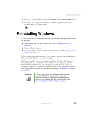 Page 235225
Reinstalling Windows
www.gateway.com
4Insert the program CD into the DVD/CD-RW or DVD-RW/CD-RW drive.
5Complete the program reinstallation by following the instructions 
included with the program CD.
Reinstalling Windows
If your notebook is not working correctly, try the following options to correct 
the problem:
■Troubleshooting. For more information, see “Troubleshooting” on 
page 243.
■Running System Restore.
■Reinstalling device drivers. For more information, see “Reinstalling device 
drivers” on...