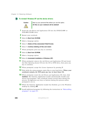 Page 236226
Chapter 14: Restoring Software
www.gateway.com
To reinstall Windows XP and the device drivers:
1Insert the red Drivers and Applications CD into the DVD/CD-RW or 
DVD-RW/CD-RW drive.
2Restart your notebook.
3Select 2. Boot from CD-ROM.
4Select a language option.
5Select 1. Delete all files (Automated Fdisk/Format).
6Select 1. Continue deleting all files and restart.
7When prompted, press any key to continue.
8Select 2. Boot from CD-ROM.
9Select a language option.
10Select 2. Automated installation of...