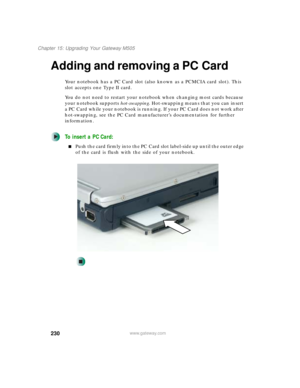 Page 240230
Chapter 15: Upgrading Your Gateway M505
www.gateway.com
Adding and removing a PC Card
Your notebook has a PC Card slot (also known as a PCMCIA card slot). This 
slot accepts one Type II card.
You do not need to restart your notebook when changing most cards because 
your notebook supports hot-swapping. Hot-swapping means that you can insert 
a PC Card while your notebook is running. If your PC Card does not work after 
hot-swapping, see the PC Card manufacturer’s documentation for further...