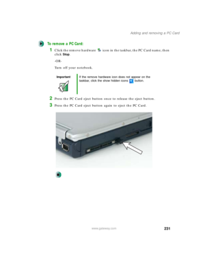 Page 241231
Adding and removing a PC Card
www.gateway.com
To remove a PC Card:
1Click the remove hardware icon in the taskbar, the PC Card name, then 
click
Stop.
-OR-
Turn off your notebook.
2Press the PC Card eject button once to release the eject button.
3Press the PC Card eject button again to eject the PC Card.
ImportantIf the remove hardware icon does not appear on the 
taskbar, click the show hidden icons button. 