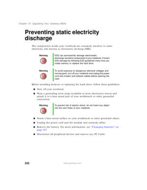 Page 242232
Chapter 15: Upgrading Your Gateway M505
www.gateway.com
Preventing static electricity 
discharge
The components inside your notebook are extremely sensitive to static 
electricity, also known as electrostatic discharge (ESD).
Before installing memory or replacing the hard drive, follow these guidelines:
■Turn off your notebook.
■Wear a grounding wrist strap (available at most electronics stores) and 
attach it to a bare metal part of your workbench or other grounded 
connection.
■Touch a bare metal...
