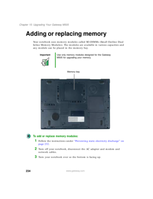 Page 244234
Chapter 15: Upgrading Your Gateway M505
www.gateway.com
Adding or replacing memory
Your notebook uses memory modules called SO-DIMMs (Small Outline Dual 
Inline Memory Modules). The modules are available in various capacities and 
any module can be placed in the memory bay.
To add or replace memory modules:
1Follow the instructions under “Preventing static electricity discharge” on 
page 232.
2Turn off your notebook, disconnect the AC adapter and modem and 
network cables.
3Turn your notebook over so...