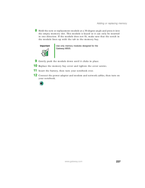Page 247237
Adding or replacing memory
www.gateway.com
8Hold the new or replacement module at a 30-degree angle and press it into 
the empty memory slot. This module is keyed so it can only be inserted 
in one direction. If the module does not fit, make sure that the notch in 
the module lines up with the tab in the memory bay.
9Gently push the module down until it clicks in place.
10Replace the memory bay cover and tighten the cover screws.
11Insert the battery, then turn your notebook over.
12Connect the power...