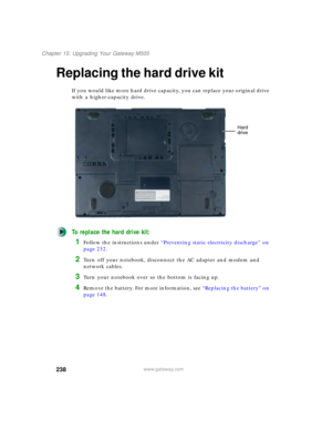 Page 248238
Chapter 15: Upgrading Your Gateway M505
www.gateway.com
Replacing the hard drive kit
If you would like more hard drive capacity, you can replace your original drive 
with a higher-capacity drive.
To replace the hard drive kit:
1Follow the instructions under “Preventing static electricity discharge” on 
page 232.
2Turn off your notebook, disconnect the AC adapter and modem and 
network cables.
3Turn your notebook over so the bottom is facing up.
4Remove the battery. For more information, see...