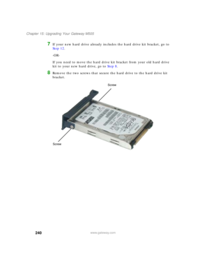 Page 250240
Chapter 15: Upgrading Your Gateway M505
www.gateway.com
7If your new hard drive already includes the hard drive kit bracket, go to 
Step 12.
-OR-
If you need to move the hard drive kit bracket from your old hard drive 
kit to your new hard drive, go to Step 8.
8Remove the two screws that secure the hard drive to the hard drive kit 
bracket.
Screw
Screw 