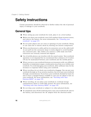 Page 2616
Chapter 2: Getting Started
www.gateway.com
Safety instructions
Certain precautions should be observed to further reduce the risk of personal 
injury or damage to your notebook.
General tips
■When setting up your notebook for work, place it on a level surface.
■Before you clean your notebook, turn if off, unplug it from its power source, 
and remove the battery. For more information, see “Cleaning your 
notebook” on page 215.
■Do not push objects into air vents or openings of your notebook. Doing 
so...