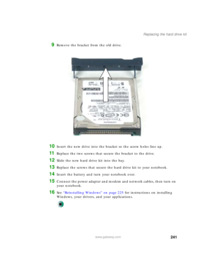 Page 251241
Replacing the hard drive kit
www.gateway.com
9Remove the bracket from the old drive.
10Insert the new drive into the bracket so the screw holes line up.
11Replace the two screws that secure the bracket to the drive.
12Slide the new hard drive kit into the bay.
13Replace the screws that secure the hard drive kit to your notebook.
14Insert the battery and turn your notebook over.
15Connect the power adapter and modem and network cables, then turn on 
your notebook.
16See “Reinstalling Windows” on page...
