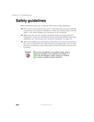 Page 254244
Chapter 16: Troubleshooting
www.gateway.com
Safety guidelines
While troubleshooting your notebook, follow these safety guidelines:
■Never remove the memory bay cover or the hard drive if your notebook 
is turned on, the battery is installed, or while the modem cable, network 
cable, or AC power adapter are connected to the notebook.
■Make sure that you are correctly grounded before accessing internal 
components. For more information about preventing damage from static 
electricity, see “Preventing...