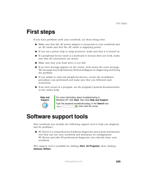 Page 255245
First steps
www.gateway.com
First steps
If you have problems with your notebook, try these things first:
■Make sure that the AC power adapter is connected to your notebook and 
an AC outlet and that the AC outlet is supplying power.
■If you use a power strip or surge protector, make sure that it is turned on.
■If a peripheral device (such as a keyboard or mouse) does not work, make 
sure that all connections are secure.
■Make sure that your hard drive is not full.
■If an error message appears on the...