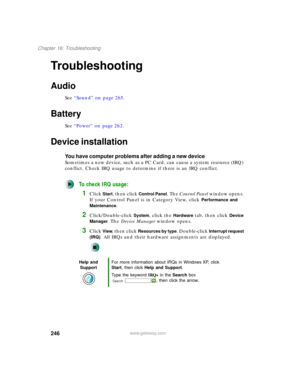 Page 256246
Chapter 16: Troubleshooting
www.gateway.com
Troubleshooting
Audio
See “Sound” on page 265.
Battery
See “Power” on page 262.
Device installation
You have computer problems after adding a new device
Sometimes a new device, such as a PC Card, can cause a system resource (IRQ) 
conflict. Check IRQ usage to determine if there is an IRQ conflict.
To check IRQ usage:
1Click Start, then click Control Panel. The Control Panel window opens. 
If your Control Panel is in Category View, click 
Performance and...