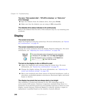 Page 258248
Chapter 16: Troubleshooting
www.gateway.com
You see a “Non-system disk”, “NTLDR is missing”, or “Disk error” 
error message
■Eject the diskette from the diskette drive, then press ENTER.
■Make sure that the diskette you are using is IBM-compatible.
The diskette drive status indicator is lit continuously
Remove the diskette from the drive. If the indicator stays on, try restarting your 
notebook.
Display
The screen is too dark
Adjust the brightness using the system keys. For more information, see...