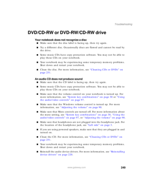 Page 259249
Troubleshooting
www.gateway.com
DVD/CD-RW or DVD-RW/CD-RW drive
Your notebook does not recognize a disc
■Make sure that the disc label is facing up, then try again.
■Try a different disc. Occasionally discs are flawed and cannot be read by 
the drive.
■Some music CDs have copy protection software. You may not be able to 
play these CDs on your notebook.
■Your notebook may be experiencing some temporary memory problems. 
Shut down and restart your notebook.
■Clean the disc. For more information, see...