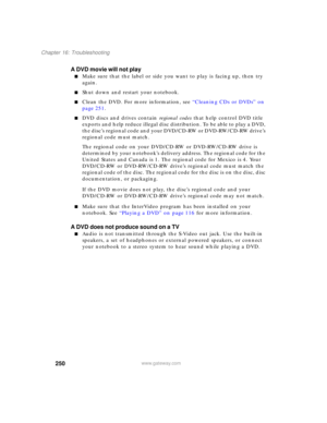 Page 260250
Chapter 16: Troubleshooting
www.gateway.com
A DVD movie will not play
■Make sure that the label or side you want to play is facing up, then try 
again.
■Shut down and restart your notebook.
■Clean the DVD. For more information, see “Cleaning CDs or DVDs” on 
page 251.
■DVD discs and drives contain regional codes that help control DVD title 
exports and help reduce illegal disc distribution. To be able to play a DVD, 
the disc’s regional code and your DVD/CD-RW or DVD-RW/CD-RW drive’s 
regional code...