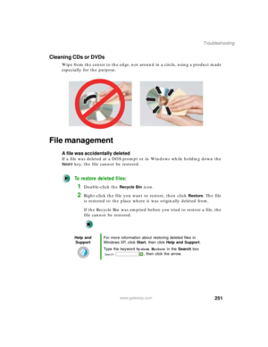 Page 261251
Troubleshooting
www.gateway.com
Cleaning CDs or DVDs
Wipe from the center to the edge, not around in a circle, using a product made 
especially for the purpose.
File management
A file was accidentally deleted
If a file was deleted at a DOS prompt or in Windows while holding down the 
S
HIFT key, the file cannot be restored.
To restore deleted files:
1Double-click the Recycle Bin icon.
2Right-click the file you want to restore, then click Restore. The file 
is restored to the place where it was...