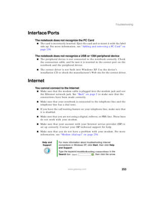 Page 263253
Troubleshooting
www.gateway.com
Interface/Ports
The notebook does not recognize the PC Card
■The card is incorrectly inserted. Eject the card and re-insert it with the label 
side up. For more information, see “Adding and removing a PC Card” on 
page 230.
The notebook does not recognize a USB or 1394 peripheral device
■The peripheral device is not connected to the notebook correctly. Check 
the connection cable, and be sure it is inserted in the correct port on the 
notebook and the peripheral...