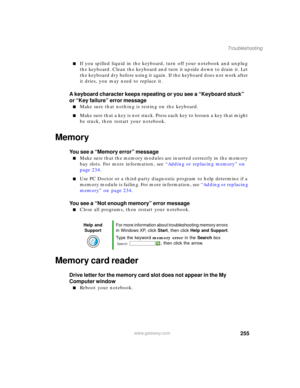 Page 265255
Troubleshooting
www.gateway.com
■If you spilled liquid in the keyboard, turn off your notebook and unplug 
the keyboard. Clean the keyboard and turn it upside down to drain it. Let 
the keyboard dry before using it again. If the keyboard does not work after 
it dries, you may need to replace it.
A keyboard character keeps repeating or you see a “Keyboard stuck” 
or “Key failure” error message
■Make sure that nothing is resting on the keyboard.
■Make sure that a key is not stuck. Press each key to...