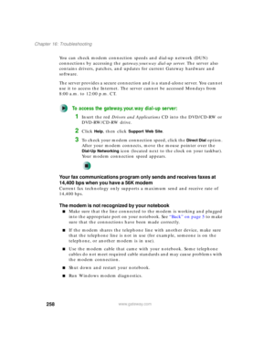 Page 268258
Chapter 16: Troubleshooting
www.gateway.com
You can check modem connection speeds and dial-up network (DUN) 
connections by accessing the gateway.your.way dial-up server. The server also 
contains drivers, patches, and updates for current Gateway hardware and 
software.
The server provides a secure connection and is a stand-alone server. You cannot 
use it to access the Internet. The server cannot be accessed Mondays from 
8:00 a.m. to 12:00 p.m. CT.
To access the gateway.your.way dial-up server:...