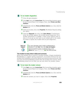 Page 269259
Troubleshooting
www.gateway.com
To run modem diagnostics:
1Close all open programs.
2Click Start, then click Control Panel. The Control Panel window opens. 
If your Control Panel is in Category View, click 
Printers and Other 
Hardware
.
3Click/Double-click the Phone and Modem Options icon, then click the 
Modems tab.
4Click your modem, then click Properties. The Modem Properties dialog 
box opens.
5Click the Diagnostic tab, then click Query Modem. If information 
about the modem appears, the modem...